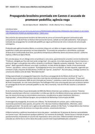 CET – AULAS 1 E 2 - Acesse www.slideshare.net/cetbujokas2011




     Propaganda brasileira premiada em Cannes é acusada de
               promover pedofilia; agência nega
                        Do site Opera Mundi - 28/06/2011 - 14:30 | Marina Terra | Redação

Link desse texto:
http://operamundi.uol.com.br/conteudo/noticia/PROPAGANDA+BRASILEIRA+PREMIADA+EM+CANNES+E+ACUSADA
+DE+PROMOVER+PEDOFILIA+AGENCIA+NEGA_13093.shtml

Dois anúncios da representante brasileira da fabricante de carros sul-coreana Kia geraram controvérsia após
conquistarem o Leão de Prata no festival internacional de Cannes, voltado ao mercado publicitário. Tudo porque o
conteúdo das propagandas foi considerado pedófilo por alguns profissionais do ramo e veículos de comunicação
estrangeiros.

Produzido pela agência brasileira Moma, os anúncios (clique em um deles na imagem abaixo) trazem histórias em
quadrinhos criadas para apresentar um novo dispositivo. "O conceito da campanha é o de enfatizar o principal
atributo do ar condicionado Dual Zone, que oferece temperaturas diferentes dentro do mesmo veículo", conforme
explicou a Moma ao Opera Mundi.

Em uma das peças, há um diálogo entre um professor e uma aluna, aparentemente cursando o ensino fundamental.
"Professor, obrigada por ficar até mais tarde comigo hoje", diz a garota. Já no lado esquerdo do anúncio impresso, a
menina dá lugar a uma garota mais velha e atraente e o professor, folgando a gravata, responde: "Que isso...é um
prazer". Após a garotinha oferecer uma maçã, o professor, no lado direito da página, morde a fruta exclamando
"hmmm...que delícia...como é suculenta". A propaganda termina com o professor, do lado esquerdo, sugerindo que
comecem a lição, enquanto do lado direito a mulher diz "que tal...anatomia?". Na outra peça, o diálogo acontece no
universo do célebre conto de fadas "Bela Adormecida".

O blog especializado em propaganda Copyranter classificou a propaganda da Kia Motors do Brasil de "suja" e
lamentou que os publicitários tenham recorrido a este tipo de conteúdo para anunciar o produto. "O que você
espera quando virtualmente 100% do júri é formado por homens", comentou o autor do site em referência ao Leão
de Prata conquistado. Já o site norte-americano The Huffington Post criou uma enquete para que os leitores opinem
se a propaganda da Kia tem conteúdo pedófilo ou não. Até o momento, mais de 67% dos votantes a consideram
"nojenta".

O site Automotive News trouxe declarações da KMA (Kia Motors America), que condenou o anúncio: "Estamos
fazendo o possível para informar o consumidor e a mídia que não foi a Kia Motors America que aprovou o anúncio e
que, da mesma forma que os consumidores americanos, consideramos as peças totalmente ofensivas e
inapropriadas", afirmou Michael Sprague, vice-presidente de Marketing e Comunicação da KMA.

A mensagem da propaganda, de acordo com a Moma, "foi dramatizada em cartoon, para a mídia impressa,
mostrando justamente estes opostos, de quente e frio. São duas histórias independentes, diferentes, sobre
situações parecidas". De acordo com a agência de publicidade, sediada em São Paulo, "a independência das histórias
é reforçada pelo recorte do anúncio e os traços dos cartoons, visivelmente distintos."

A Moma lamentou a polêmica levantada em torno das peças – avaliadas por 32 pessoas de diversas nacionalidades
em Cannes e que "não levantaram qualquer polêmica” no momento da avaliação. “Jamais houve a intenção de gerar
questionamentos envolvendo um assunto tão importante e sério como este. A Moma também lamenta por ter
colocado seu cliente Kia no centro desta discussão e assume total responsabilidade pela campanha."
                                                                                                              2
 