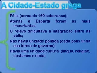 Pólis (cerca de 160 soberanas);
Atenas e Esparta foram as mais
importantes;
O relevo dificultava a integração entre as
pólis;
Não havia unidade política (cada pólis tinha
sua forma de governo);
Havia uma unidade cultural (língua, religião,
costumes e etnia)

 
