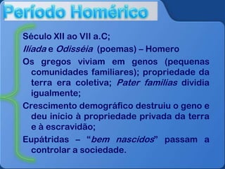 Século XII ao VII a.C;
Ilíada e Odisséia (poemas) – Homero
Os gregos viviam em genos (pequenas
comunidades familiares); propriedade da
terra era coletiva; Pater familias dividia
igualmente;
Crescimento demográfico destruiu o geno e
deu início à propriedade privada da terra
e à escravidão;
Eupátridas – “bem nascidos” passam a
controlar a sociedade.

 