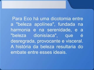 Para Eco há uma dicotomia entre
a "beleza apolínea", fundada na
harmonia e na serenidade, e a
"beleza
dionisíaca",
que
é
desregrada, provocante e visceral.
A história da beleza resultaria do
embate entre esses ideais.

 