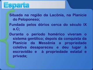 Situada na região da Lacônia, na Planície
do Peloponeso;
Fundada pelos dórios cerca do século IX
a.C;
Durante o período homérico viveram o
sistema gentílico; depois da conquista da
Planície da Messênia a propriedade
coletiva desapareceu e deu lugar à
escravidão e à propriedade estatal e
privada;

 