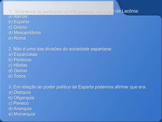 1. Situava-se na península do Peloponeso, na região da Lacônia:
a) Atenas
b) Esparta
c) Grécia
d) Mesopotâmia
e) Roma
2. Não é uma das divisões da sociedade espartana:
a) Esparciatas
b) Periecos
c) Hilotas
d) Genos
e) Todos
3. Em relação ao poder político de Esparta podemos afirmar que era:
a) Diarquia
b) Oligarquia
c) Perieco
d) Anarquia
e) Monarquia

 