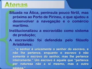 Situada na Ática, península pouco fértil, mas
próxima ao Porto de Pirineu, o que ajudou a
desenvolver a navegação e o comércio
marítimo.
Institucionalizou a escravidão como sistema
de produção;
A escravidão foi defendida pelo filósofo
Aristóteles:
… “o senhor é unicamente o senhor do escravo, e
não lhe pertence, enquanto o escravo é não
somente o escravo do senhor, mas lhe pertence
inteiramente.” Um escravo é aquele que “pertence
por natureza não a si mesmo, mas a outra

 
