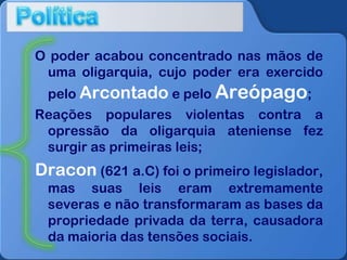 O poder acabou concentrado nas mãos de
uma oligarquia, cujo poder era exercido
pelo Arcontado e pelo Areópago;
Reações populares violentas contra a
opressão da oligarquia ateniense fez
surgir as primeiras leis;

Dracon (621 a.C) foi o primeiro legislador,
mas suas leis eram extremamente
severas e não transformaram as bases da
propriedade privada da terra, causadora
da maioria das tensões sociais.

 
