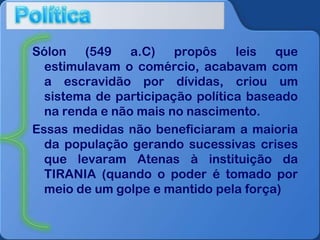 Sólon
(549
a.C)
propôs
leis
que
estimulavam o comércio, acabavam com
a escravidão por dívidas, criou um
sistema de participação política baseado
na renda e não mais no nascimento.
Essas medidas não beneficiaram a maioria
da população gerando sucessivas crises
que levaram Atenas à instituição da
TIRANIA (quando o poder é tomado por
meio de um golpe e mantido pela força)

 