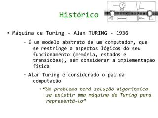 Histórico

●   Máquina de Turing - Alan TURING - 1936
       –   É um modelo abstrato de um computador, que
             se restringe a aspectos lógicos do seu
             funcionamento (memória, estados e
             transições), sem considerar a implementação
             física
       –   Alan Turing é considerado o pai da
             computação
               ●   “Um problema terá solução algorítmica
                    se existir uma máquina de Turing para
                    representá-lo”
 