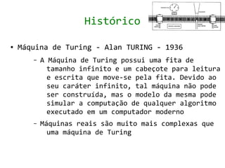 Histórico

●   Máquina de Turing - Alan TURING - 1936
       –   A Máquina de Turing possui uma fita de
             tamanho infinito e um cabeçote para leitura
             e escrita que move-se pela fita. Devido ao
             seu caráter infinito, tal máquina não pode
             ser construída, mas o modelo da mesma pode
             simular a computação de qualquer algoritmo
             executado em um computador moderno
       –   Máquinas reais são muito mais complexas que
             uma máquina de Turing
 