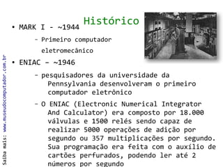 ●   MARK I - ~1944
                                                                 Histórico
                                                  –   Primeiro computador
                                                      eletromecânico
Saiba mais: www.museudocomputador.com.br




                                           ●   ENIAC – ~1946
                                                  –   pesquisadores da universidade da
                                                        Pennsylvania desenvolveram o primeiro
                                                        computador eletrônico
                                                  –   O ENIAC (Electronic Numerical Integrator
                                                        And Calculator) era composto por 18.000
                                                        válvulas e 1500 relés sendo capaz de
                                                        realizar 5000 operações de adição por
                                                        segundo ou 357 multiplicações por segundo.
                                                        Sua programação era feita com o auxílio de
                                                        cartões perfurados, podendo ler até 2
                                                        números por segundo
 