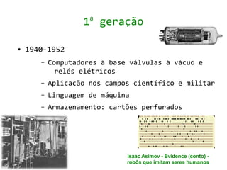a
                   1 geração

●   1940-1952
       –   Computadores à base válvulas à vácuo e
             relés elétricos
       –   Aplicação nos campos científico e militar
       –   Linguagem de máquina
       –   Armazenamento: cartões perfurados




                              Isaac Asimov - Evidence (conto) -
                              robôs que imitam seres humanos
 
