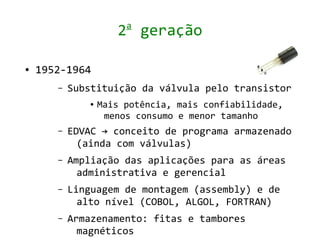 a
                     2 geração

●   1952-1964
       –   Substituição da válvula pelo transistor
              ●   Mais potência, mais confiabilidade,
                   menos consumo e menor tamanho
       –   EDVAC → conceito de programa armazenado
             (ainda com válvulas)
       –   Ampliação das aplicações para as áreas
             administrativa e gerencial
       –   Linguagem de montagem (assembly) e de
             alto nível (COBOL, ALGOL, FORTRAN)
       –   Armazenamento: fitas e tambores
             magnéticos
 