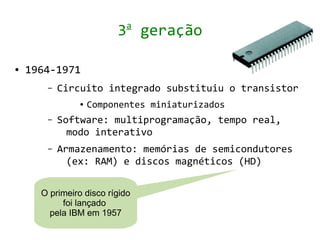 a
                         3 geração

●   1964-1971
       –   Circuito integrado substituiu o transistor
                ●   Componentes miniaturizados
       –   Software: multiprogramação, tempo real,
             modo interativo
       –   Armazenamento: memórias de semicondutores
             (ex: RAM) e discos magnéticos (HD)


      O primeiro disco rígido
           foi lançado
        pela IBM em 1957
 
