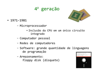 a
                      4 geração

●   1971-1981
       –   Microprocessador
               ●   Inclusão da CPU em um único circuito
                    integrado
       –   Computador pessoal
       –   Redes de computadores
       –   Software: grande quantidade de linguagens
             de programação
       –   Armazenamento:
             floppy disk (disquete)
 