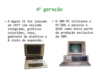 a
                    4 geração

●   O Apple II foi lançado   ●   O IBM PC utilizava o
    em 1977 com teclado          PC-DOS e possuia a
    integrado, gráficos          BIOS como única parte
    coloridos, sons,             de produção exclusiva
    gabinete de plástico e       da IBM.
    8 slots de expansão.
 
