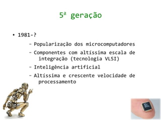 a
                   5 geração

●   1981-?
       –   Popularização dos microcomputadores
       –   Componentes com altíssima escala de
             integração (tecnologia VLSI)
       –   Inteligência artificial
       –   Altíssima e crescente velocidade de
             processamento
 