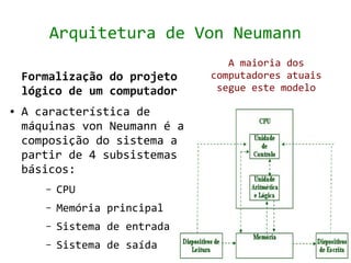 Arquitetura de Von Neumann
                                   A maioria dos
    Formalização do projeto     computadores atuais
    lógico de um computador      segue este modelo

●   A característica de
    máquinas von Neumann é a
    composição do sistema a
    partir de 4 subsistemas
    básicos:
       –   CPU
       –   Memória principal
       –   Sistema de entrada
       –   Sistema de saída
 