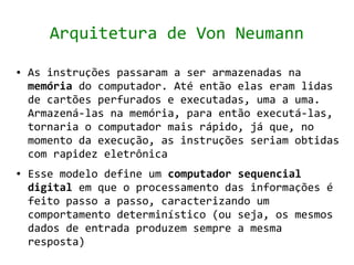 Arquitetura de Von Neumann
●   As instruções passaram a ser armazenadas na
    memória do computador. Até então elas eram lidas
    de cartões perfurados e executadas, uma a uma.
    Armazená-las na memória, para então executá-las,
    tornaria o computador mais rápido, já que, no
    momento da execução, as instruções seriam obtidas
    com rapidez eletrônica
●   Esse modelo define um computador sequencial
    digital em que o processamento das informações é
    feito passo a passo, caracterizando um
    comportamento determinístico (ou seja, os mesmos
    dados de entrada produzem sempre a mesma
    resposta)
 