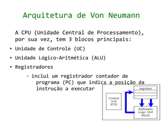 Arquitetura de Von Neumann

    A CPU (Unidade Central de Processamento),
    por sua vez, tem 3 blocos principais:
●   Unidade de Controle (UC)
●   Unidade Lógico-Aritmética (ALU)
●   Registradores
       –   inclui um registrador contador de
             programa (PC) que indica a posição da
             instrução a executar
 
