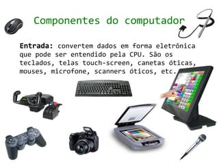 Componentes do computador

Entrada: convertem dados em forma eletrônica
que pode ser entendido pela CPU. São os
teclados, telas touch-screen, canetas óticas,
mouses, microfone, scanners óticos, etc.
 