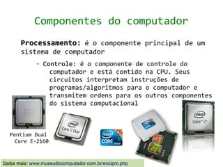 Componentes do computador
       Processamento: é o componente principal de um
       sistema de computador
              –   Controle: é o componente de controle do
                    computador e está contido na CPU. Seus
                    circuitos interpretam instruções de
                    programas/algoritmos para o computador e
                    transmitem ordens para os outros componentes
                    do sistema computacional



  Pentium Dual
    Core E-2160


Saiba mais: www.museudocomputador.com.br/encipro.php
 