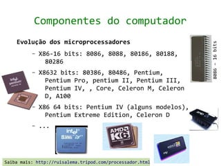 Componentes do computador
    Evolução dos microprocessadores




                                                           8086 – 16 bits
          –   X86-16 bits: 8086, 8088, 80186, 80188,
                80286
          –   X8632 bits: 80386, 80486, Pentium,
                Pentium Pro, pentium II, Pentium III,
                Pentium IV, , Core, Celeron M, Celeron
                D, A100
          –   X86 64 bits: Pentium IV (alguns modelos),
                Pentium Extreme Edition, Celeron D
          –   ...




Saiba mais: http://ruisalema.tripod.com/processador.html
 