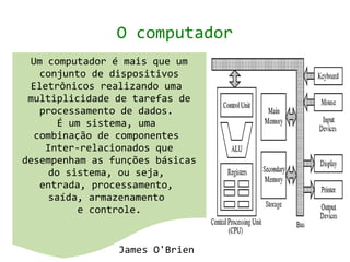 O computador
 Um computador é mais que um
   conjunto de dispositivos
 Eletrônicos realizando uma
 multiplicidade de tarefas de
   processamento de dados.
       É um sistema, uma
  combinação de componentes
    Inter-relacionados que
desempenham as funções básicas
     do sistema, ou seja,
   entrada, processamento,
     saída, armazenamento
           e controle.


                James O'Brien
 