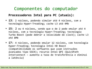 Componentes do computador
           Processadores Intel para PC (atuais):
      ●    i3: 2 núcleos, podendo simular até 4 núcleos, com a
           tecnologia Hyper-Treading; cache L3 até 4Mb
      ●    i5: 2 ou 4 núcleos, sendo que o de 2 pode emular até 4
           núcleos, com a tecnologia Hyper-Treading; tecnologia
           Turbo Boost (pode dobrar a velocidade do clock); cache L3
           até 8Mb
      ●    i7: 4 núcleos, podendo emular 12 núcleos, com tecnologia
           Hyper-Treading; tecnologia Intel HD Boost
           (compatibilidade os softwares que usam instruções
           avançados tipo SSE4); recurso Intel QPI (QuickPath
           Interconnect – aumenta a taxa de transferência e diminui
           a latência)


Saiba mais: http://www.tecmundo.com.br/processadores/3904-quais-as-diferencas-entre-os-processadores-intel-core-i3-i5-e-i7-.htm
 