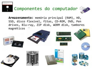 Componentes do computador
Armazenamento: memória principal (RAM), HD,
SSD, disco flexível, fitas, CD-ROM, DVD, Pen
drives, Blu-ray, ZIP disk, WORM disk, tambores
magnéticos etc.
 