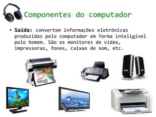 Componentes do computador
●   Saída: convertem informações eletrônicas
    produzidas pelo computador em forma inteligível
    pelo homem. São os monitores de vídeo,
    impressoras, fones, caixas de som, etc.
 