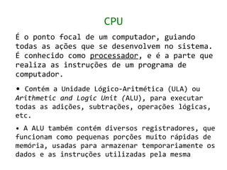 CPU
É o ponto focal de um computador, guiando
todas as ações que se desenvolvem no sistema.
É conhecido como processador, e é a parte que
realiza as instruções de um programa de
computador.
• Contém a Unidade Lógico-Aritmética (ULA) ou
Arithmetic and Logic Unit (ALU), para executar
todas as adições, subtrações, operações lógicas,
etc.
• A ALU também contém diversos registradores, que
funcionam como pequenas porções muito rápidas de
memória, usadas para armazenar temporariamente os
dados e as instruções utilizadas pela mesma
 