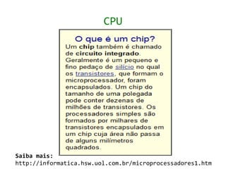 CPU




Saiba mais:
http://informatica.hsw.uol.com.br/microprocessadores1.htm
 