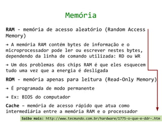 Memória
RAM - memória de acesso aleatório (Random Access
Memory)
→ A memória RAM contém bytes de informação e o
microprocessador pode ler ou escrever nestes bytes,
dependendo da linha de comando utilizada: RD ou WR
→ Um dos problemas dos chips RAM é que eles esquecem
tudo uma vez que a energia é desligada
ROM - memória apenas para leitura (Read-Only Memory)
→ É programada de modo permanente
→ Ex: BIOS do computador
Cache – memória de acesso rápido que atua como
intermediária entre a memória RAM e o processador
     Saiba mais: http://www.tecmundo.com.br/hardware/1775-o-que-e-ddr-.htm
 