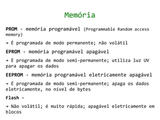 Memória
PROM - memória programável (Programmable Random access
memory)
→ É programada de modo permanente; não volátil
EPROM - memória programável apagável
→ É programada de modo semi-permanente; utiliza luz UV
para apagar os dados
EEPROM - memória programável eletricamente apagável
→ É programada de modo semi-permanente; apaga os dados
eletricamente, no nível de bytes
Flash –
→ Não volátil; é muito rápida; apagável eletricamente em
blocos
 