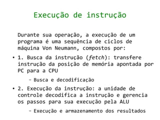 Execução de instrução

    Durante sua operação, a execução de um
    programa é uma sequência de ciclos de
    máquina Von Neumann, compostos por:
●   1. Busca da instrução (fetch): transfere
    instrução da posição de memória apontada por
    PC para a CPU
       –   Busca e decodificação
●   2. Execução da instrução: a unidade de
    controle decodifica a instrução e gerencia
    os passos para sua execução pela ALU
       –   Execução e armazenamento dos resultados
 