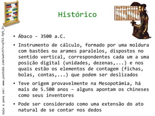 Histórico
Vale a pena ver: www.youtube.com/watch?v=q7Si-5pS_5c




                                                       ●   Ábaco - 3500 a.C.
                                                       ●   Instrumento de cálculo, formado por uma moldura
                                                           com bastões ou arames paralelos, dispostos no
                                                           sentido vertical, correspondentes cada um a uma
                                                           posição digital (unidades, dezenas,...) e nos
                                                           quais estão os elementos de contagem (fichas,
                                                           bolas, contas,...) que podem ser deslizados
                                                       ●   Teve origem provavelmente na Mesopotâmia, há
                                                           mais de 5.500 anos – alguns apontam os chineses
                                                           como seus inventores
                                                       ●   Pode ser considerado como uma extensão do ato
                                                           natural de se contar nos dedos
 