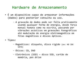 Hardware de Armazenamento
●   É um dispositivo capaz de armazenar informações
    (dados) para posterior consulta ou uso.
       –   A gravação de dados pode ser feita praticamente
             usando qualquer forma de energia, desde força
             manual humana como na escrita, passando por
             vibrações acústicas em gravações fonográficas
             até modulação de energia eletromagnética em
             fitas magnéticas e discos ópticos.
●   Tipos:
       –   Magnéticos: disquete, disco rígido (ex: HD IDE
             SATA)
       –   Óticos: CD, DVD
       –   Eletrônicos (SSD) – disco SSD, cartão de
             memória, pen drive
 