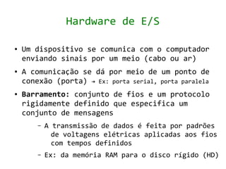 Hardware de E/S

●   Um dispositivo se comunica com o computador
    enviando sinais por um meio (cabo ou ar)
●   A comunicação se dá por meio de um ponto de
    conexão (porta) → Ex: porta serial, porta paralela
●   Barramento: conjunto de fios e um protocolo
    rigidamente definido que especifica um
    conjunto de mensagens
        –   A transmissão de dados é feita por padrões
              de voltagens elétricas aplicadas aos fios
              com tempos definidos
        –   Ex: da memória RAM para o disco rígido (HD)
 
