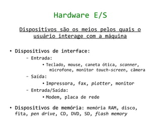 Hardware E/S
     Dispositivos são os meios pelos quais o
          usuário interage com a máquina

●   Dispositivos de interface:
                    interface
        –   Entrada:
                ●   Teclado, mouse, caneta ótica, scanner,
                     microfone, monitor touch-screen, câmera
        –   Saída:
                ● Impressora, fax, plotter, monitor


        –   Entrada/Saída:
                ● Modem, placa de rede



●   Dispositivos de memória: memória RAM, disco,
    fita, pen drive, CD, DVD, SD, flash memory
 