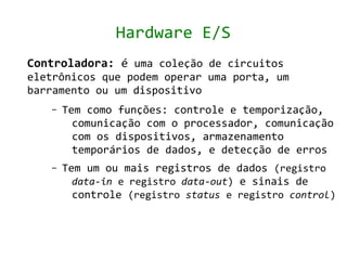 Hardware E/S
Controladora: é uma coleção de circuitos
eletrônicos que podem operar uma porta, um
barramento ou um dispositivo
   –   Tem como funções: controle e temporização,
         comunicação com o processador, comunicação
         com os dispositivos, armazenamento
         temporários de dados, e detecção de erros
   –   Tem um ou mais registros de dados (registro
         data-in e registro data-out) e sinais de
         controle (registro status e registro control)
 