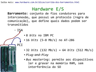 Saiba mais: www.hardware.com.br/dicas/corrida-dos-barramentos.html


                          Hardware E/S
     Barramento: conjunto de fios condutores para
     interconexão, que possui um protocolo (regra de
     comunicação), que define quais dados podem ser
     transmitidos
           –   ISA
                     ● 8 bits no IBM PC
                     ● 16 bits (5-8 Mb/s) no AT-286


           –   PCI
                     ● 32 bits (132 Mb/s) → 64 bits (512 Mb/s)
                     ● Plug-and-Play


                     ● Bus mastering: permite aos dispositivos


                        ler e gravar na memória RAM, sem
                        interferência do SO
 