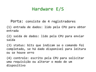 Hardware E/S

  Porta: consiste de 4 registradores
(1) entrada de dados: lido pela CPU para obter
entrada
(2) saída de dados: lido pela CPU para enviar
saída
(3) status: bits que indicam se o comando foi
completado, se há dado disponível para leitura
ou se houve erro
(4) controle: escrito pela CPU para solicitar
uma requisição ou alterar o modo de um
dispositivo
 