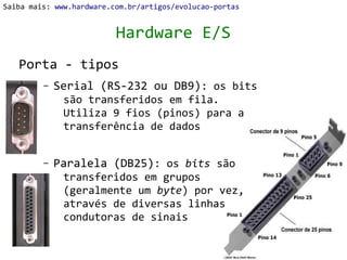 Saiba mais: www.hardware.com.br/artigos/evolucao-portas


                          Hardware E/S
   Porta - tipos
         –   Serial (RS-232 ou DB9): os bits
              são transferidos em fila.
              Utiliza 9 fios (pinos) para a
              transferência de dados


         –   Paralela (DB25): os bits são
              transferidos em grupos
              (geralmente um byte) por vez,
              através de diversas linhas
              condutoras de sinais
 