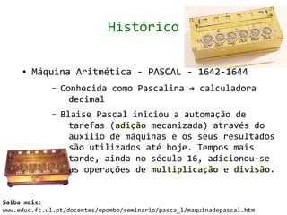 Histórico

     ●   Máquina Aritmética - PASCAL - 1642-1644
             –   Conhecida como Pascalina → calculadora
                   decimal
             –   Blaise Pascal iniciou a automação de
                   tarefas (adição mecanizada) através do
                   auxílio de máquinas e os seus resultados
                   são utilizados até hoje. Tempos mais
                   tarde, ainda no século 16, adicionou-se
                   as operações de multiplicação e divisão.


Saiba mais:
www.educ.fc.ul.pt/docentes/opombo/seminario/pasca_l/maquinadepascal.htm
 