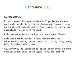 Hardware E/S

    Conectores
●   É um dispositivo que efetua a ligação entre uma
    porta de saída de um determinado equipamento e a
    porta de entrada de outro (por exemplo, entre um
    computador e um periférico)
●   Existem conectores machos e conectores fêmeas
●   Existem também vários tipos diferentes de
    conectores: DB-9, DB-25, DIN, mini-DIN, VGA, SVGA,
    RCA, S-Vídeo, HDMI, etc.
●   Atualmente, os conectores estão começando a serem
    substituídos pela tecnologia wireless (Wi-fi)
 