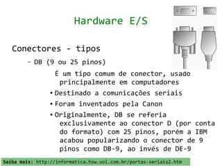Hardware E/S

   Conectores - tipos
         –   DB (9 ou 25 pinos)
                   É um tipo comum de conector, usado
                    principalmente em computadores
                 ● Destinado a comunicações seriais


                 ● Foram inventados pela Canon


                 ● Originalmente, DB se referia


                    exclusivamente ao conector D (por conta
                    do formato) com 25 pinos, porém a IBM
                    acabou popularizando o conector de 9
                    pinos como DB-9, ao invés de DE-9
Saiba mais: http://informatica.hsw.uol.com.br/portas-seriais2.htm
 