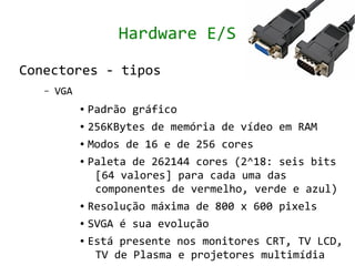 Hardware E/S

Conectores - tipos
   –   VGA
             ● Padrão gráfico
             ● 256KBytes de memória de vídeo em RAM


             ● Modos de 16 e de 256 cores


             ● Paleta de 262144 cores (2^18: seis bits


                [64 valores] para cada uma das
                componentes de vermelho, verde e azul)
             ● Resolução máxima de 800 x 600 pixels


             ● SVGA é sua evolução


             ● Está presente nos monitores CRT, TV LCD,


                TV de Plasma e projetores multimídia
 