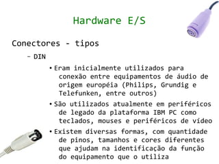Hardware E/S

Conectores - tipos
   –   DIN
             ● Eram inicialmente utilizados para
                conexão entre equipamentos de áudio de
                origem européia (Philips, Grundig e
                Telefunken, entre outros)
             ● São utilizados atualmente em periféricos


                de legado da plataforma IBM PC como
                teclados, mouses e periféricos de vídeo
             ● Existem diversas formas, com quantidade


                de pinos, tamanhos e cores diferentes
                que ajudam na identificação da função
                do equipamento que o utiliza
 
