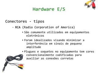Hardware E/S

Conectores - tipos
   –   RCA (Radio Corporation of America)
          ●   São comumente utilizados em equipamentos
               eletrônicos
          ●   Foram idealizados visando minimizar a
               interferência em sinais de pequena
               amplitude
          ●   Plugues e soquetes no equipamento tem cores
               convencionalmente codificadas para
               auxiliar as conexões corretas
 