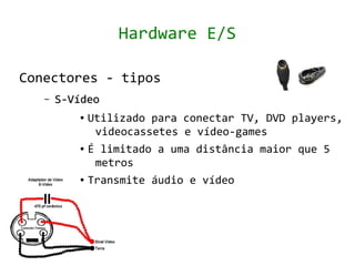 Hardware E/S

Conectores - tipos
   –   S-Vídeo
          ● Utilizado para conectar TV, DVD players,
             videocassetes e vídeo-games
          ● É limitado a uma distância maior que 5


             metros
          ● Transmite áudio e vídeo
 