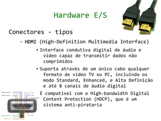 Hardware E/S

Conectores - tipos
   –   HDMI (High-Definition Multimedia Interface)
          ●   Interface condutiva digital de áudio e
               vídeo capaz de transmitir dados não
               comprimidos
          ●   Suporta através de um único cabo qualquer
               formato de vídeo TV ou PC, incluindo os
               modo Standard, Enhanced, e Alta Definição
               e até 8 canais de áudio digital
          ●   É compatível com o High-bandwidth Digital
               Content Protection (HDCP), que é um
               sistema anti-pirataria
 