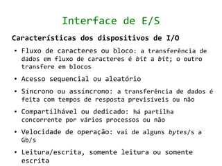 Interface de E/S
Características dos dispositivos de I/O
●   Fluxo de caracteres ou bloco: a transferência de
    dados em fluxo de caracteres é bit a bit; o outro
    transfere em blocos
●   Acesso sequencial ou aleatório
●   Síncrono ou assíncrono: a transferência de dados é
    feita com tempos de resposta previsíveis ou não
●   Compartilhável ou dedicado: há partilha
    concorrente por vários processos ou não
●   Velocidade de operação: vai de alguns bytes/s a
    Gb/s
●   Leitura/escrita, somente leitura ou somente
    escrita
 